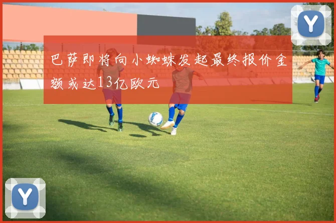 巴萨即将向小蜘蛛发起最终报价金额或达13亿欧元