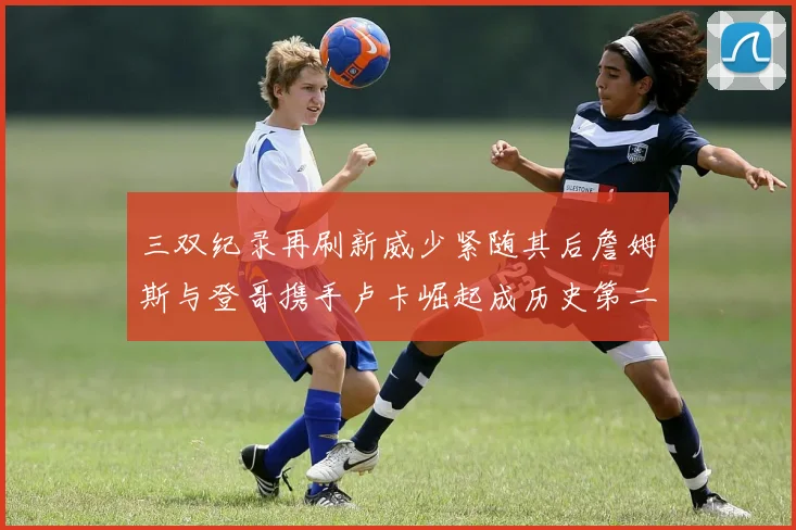 三双纪录再刷新威少紧随其后詹姆斯与登哥携手卢卡崛起成历史第二