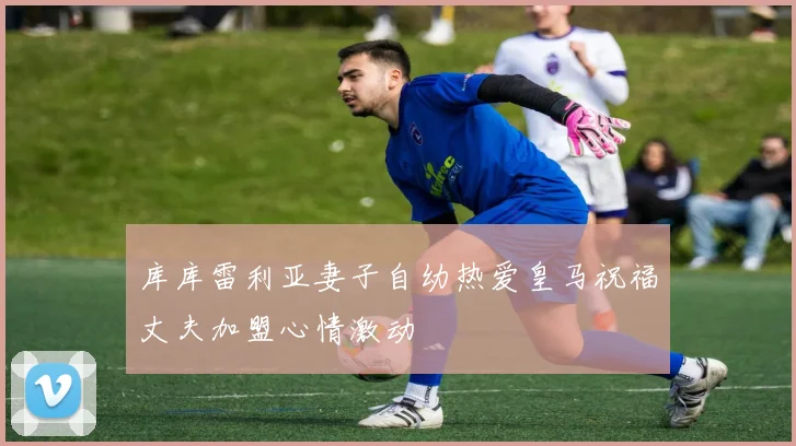 库库雷利亚妻子自幼热爱皇马祝福丈夫加盟心情激动