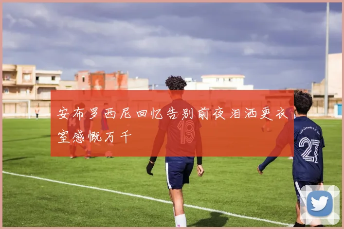 安布罗西尼回忆告别前夜泪洒更衣室感慨万千