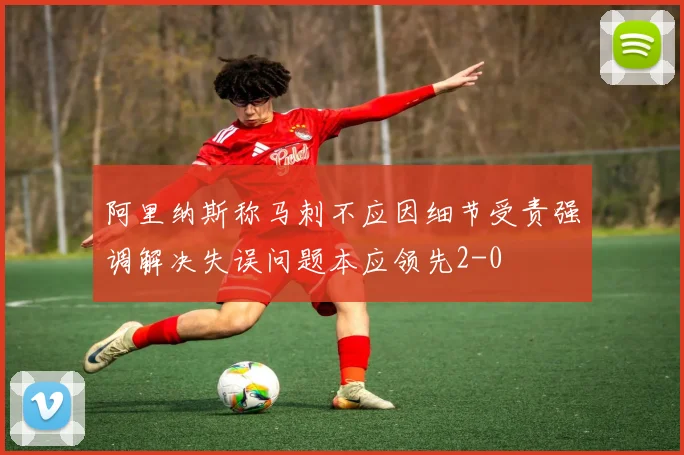 阿里纳斯称马刺不应因细节受责强调解决失误问题本应领先2-0