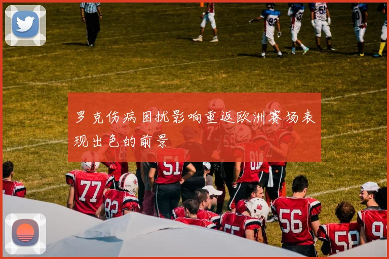 罗克伤病困扰影响重返欧洲赛场表现出色的前景