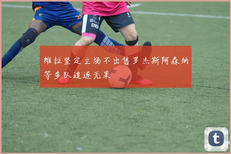 维拉坚定立场不出售罗杰斯阿森纳等多队追逐无果