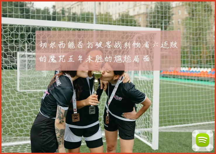 切尔西能否打破客战利物浦六连败的魔咒五年未胜的尴尬局面