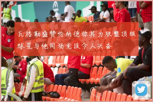 瓦格勒盛赞伦纳德称其为联盟顶级球星与他同场竞技令人兴奋