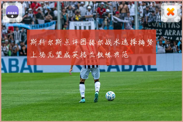 斯科尔斯点评图赫尔战术选择梅努上场无望成英格兰教练典范