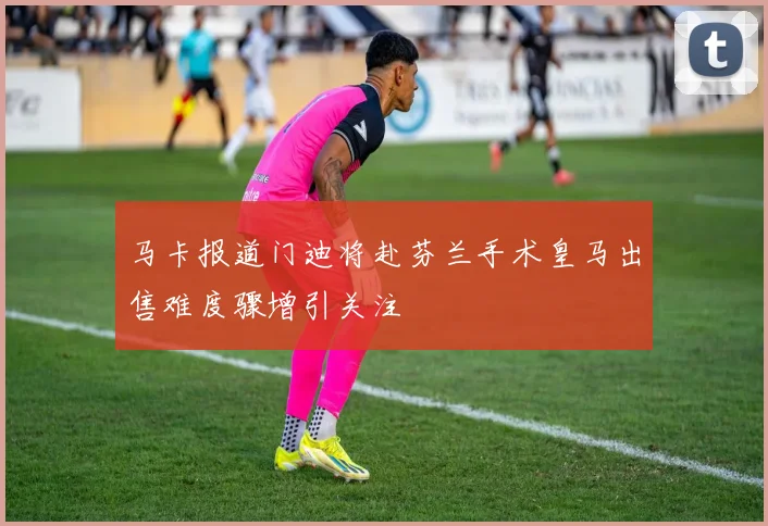 马卡报道门迪将赴芬兰手术皇马出售难度骤增引关注