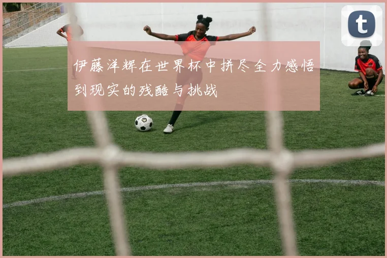 伊藤洋辉在世界杯中拼尽全力感悟到现实的残酷与挑战