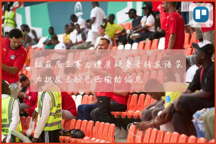 拉菲尼亚赛后遭质疑妻子转发语录力挺反击盼巴西输的偏见