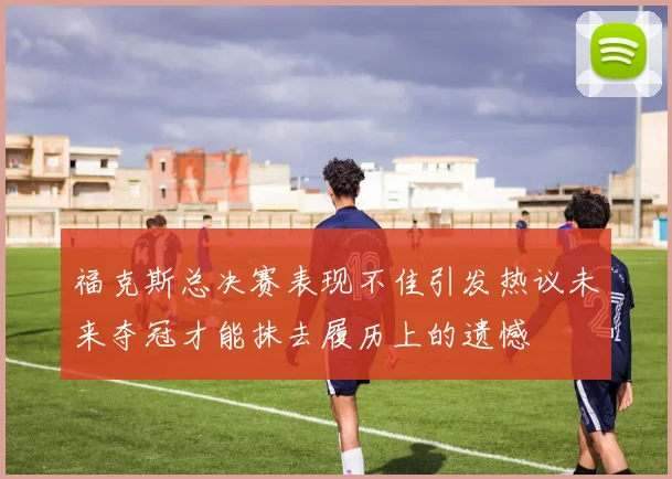 福克斯总决赛表现不佳引发热议未来夺冠才能抹去履历上的遗憾