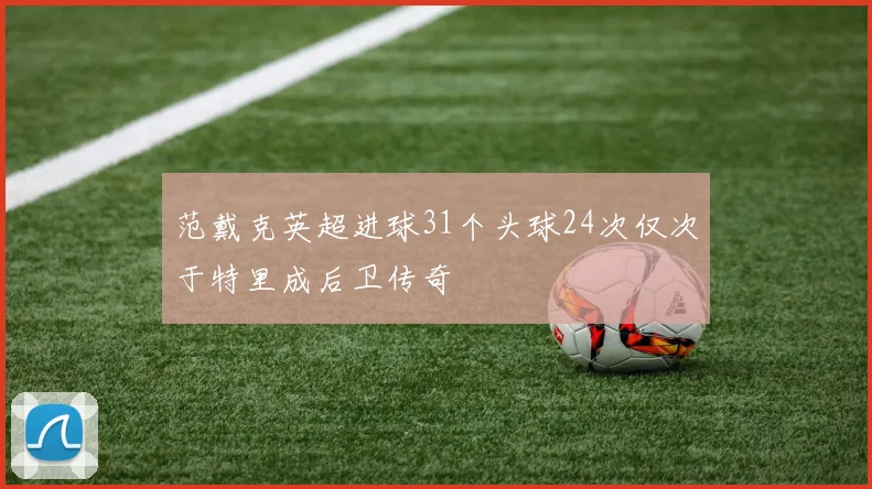范戴克英超进球31个头球24次仅次于特里成后卫传奇