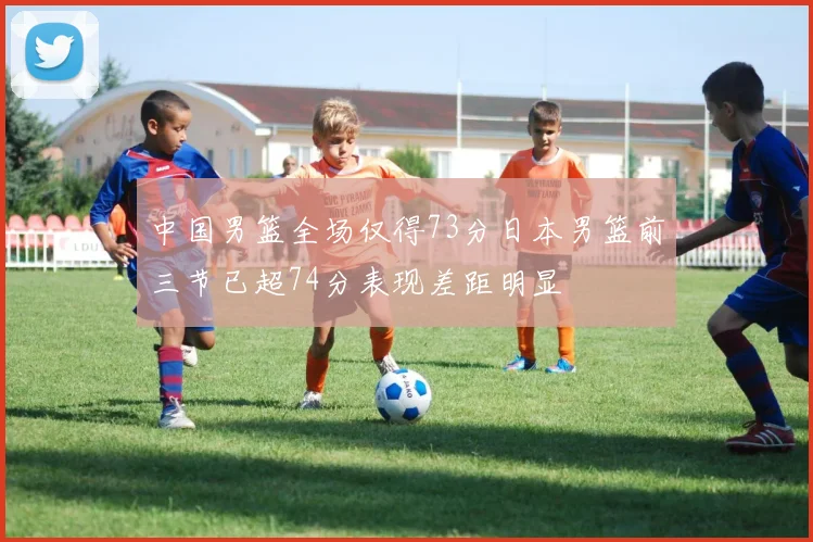 中国男篮全场仅得73分日本男篮前三节已超74分表现差距明显