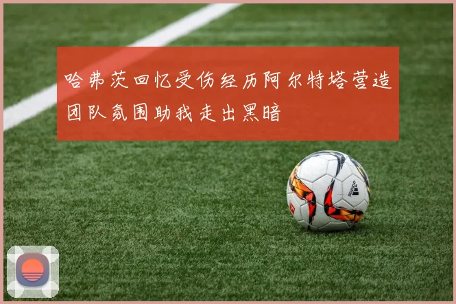 哈弗茨回忆受伤经历阿尔特塔营造团队氛围助我走出黑暗