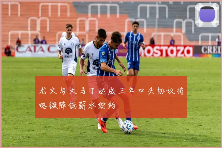尤文与大马丁达成三年口头协议将略微降低薪水续约