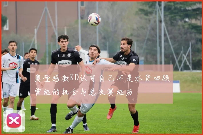 奥登感激KD认可自己不是水货回顾曾经的机会与总决赛经历