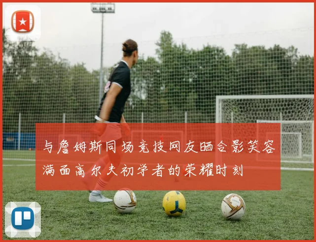 与詹姆斯同场竞技网友晒合影笑容满面高尔夫初学者的荣耀时刻