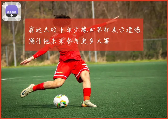 翁达夫对卡尔无缘世界杯表示遗憾期待他未来参与更多大赛