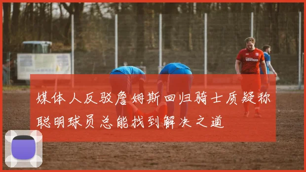 媒体人反驳詹姆斯回归骑士质疑称聪明球员总能找到解决之道
