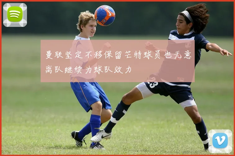 曼联坚定不移保留芒特球员也无意离队继续为球队效力