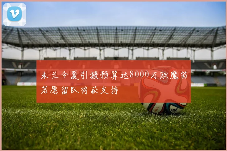 米兰今夏引援预算达8000万欧魔笛若愿留队将获支持