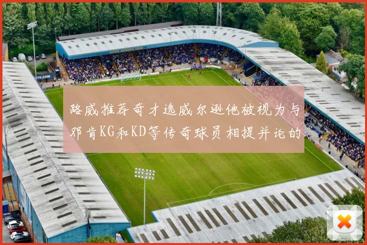 路威推荐奇才选威尔逊他被视为与邓肯KG和KD等传奇球员相提并论的未来之星