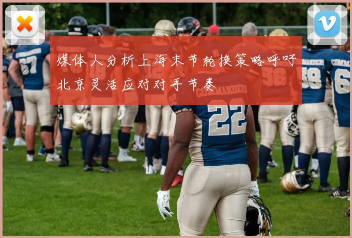 媒体人分析上海末节轮换策略呼吁北京灵活应对对手节奏